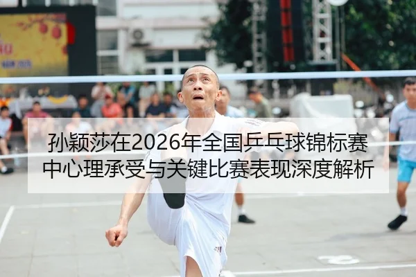 孙颖莎在2026年全国乒乓球锦标赛中心理承受与关键比赛表现深度解析
