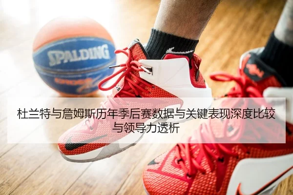 杜兰特与詹姆斯历年季后赛数据与关键表现深度比较与领导力透析